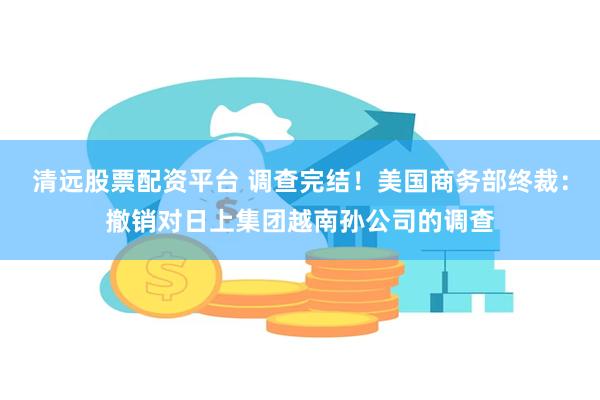 清远股票配资平台 调查完结！美国商务部终裁：撤销对日上集团越南孙公司的调查