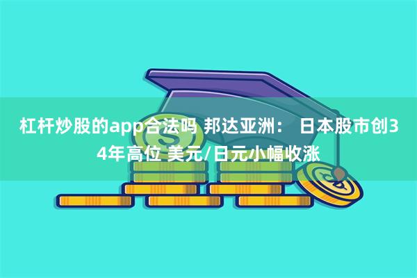 杠杆炒股的app合法吗 邦达亚洲： 日本股市创34年高位 美元/日元小幅收涨