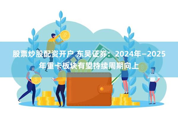 股票炒股配资开户 东吴证券：2024年—2025年重卡板块有望持续周期向上