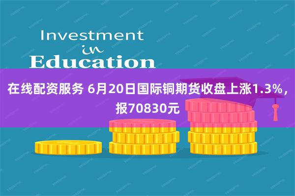 在线配资服务 6月20日国际铜期货收盘上涨1.3%，报70830元