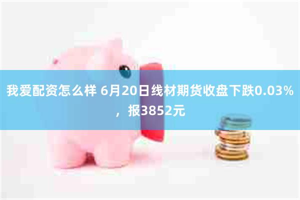 我爱配资怎么样 6月20日线材期货收盘下跌0.03%，报3852元