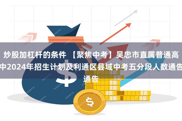 炒股加杠杆的条件 【聚焦中考】吴忠市直属普通高中2024年招生计划及利通区县域中考五分段人数通告