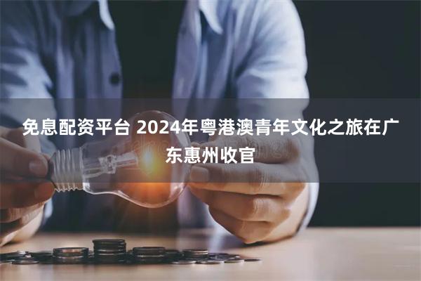 免息配资平台 2024年粤港澳青年文化之旅在广东惠州收官