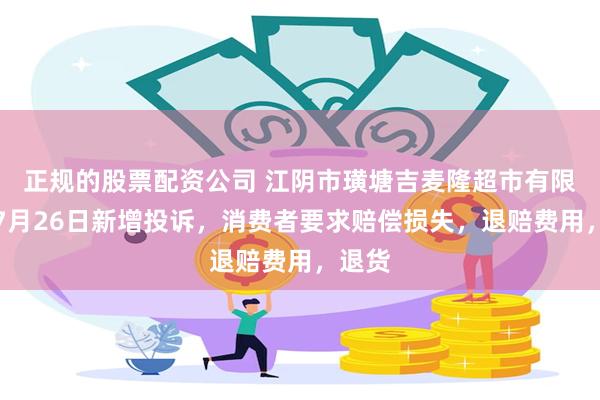 正规的股票配资公司 江阴市璜塘吉麦隆超市有限公司7月26日新增投诉，消费者要求赔偿损失，退赔费用，退货