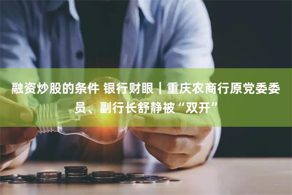 融资炒股的条件 银行财眼｜重庆农商行原党委委员、副行长舒静被“双开”