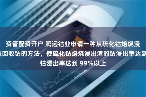 资管配资开户 腾远钴业申请一种从硫化钴焙烧浸出渣中高效回收钴的方法，使硫化钴焙烧浸出渣的钴浸出率达到 99％以上