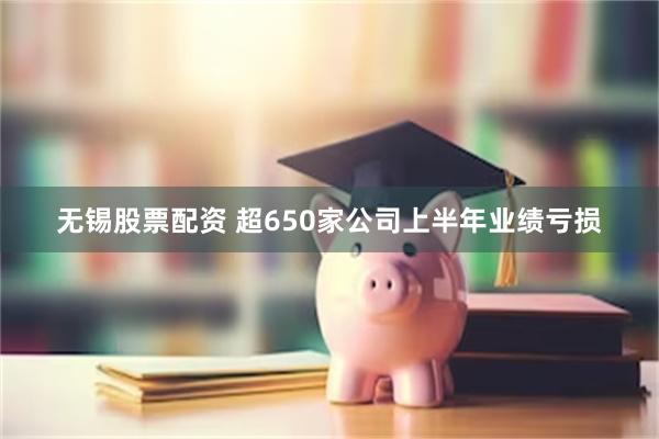 无锡股票配资 超650家公司上半年业绩亏损