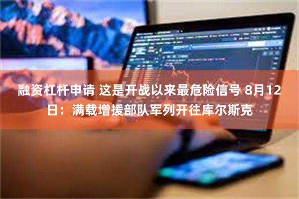 融资杠杆申请 这是开战以来最危险信号 8月12日：满载增援部队军列开往库尔斯克