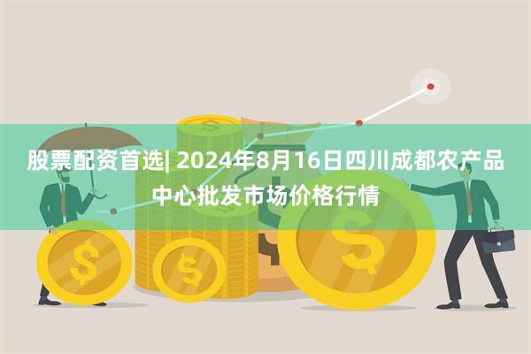 股票配资首选| 2024年8月16日四川成都农产品中心批发市场价格行情