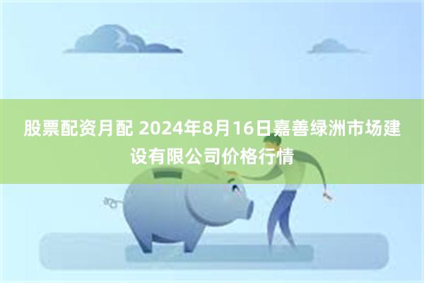 股票配资月配 2024年8月16日嘉善绿洲市场建设有限公司价格行情