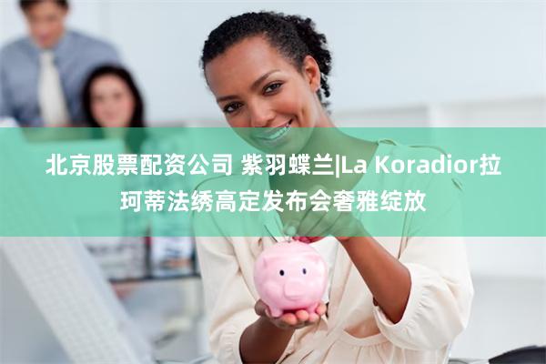 北京股票配资公司 紫羽蝶兰|La Koradior拉珂蒂法绣高定发布会奢雅绽放