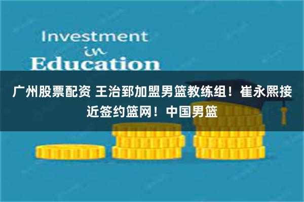 广州股票配资 王治郅加盟男篮教练组！崔永熙接近签约篮网！中国男篮