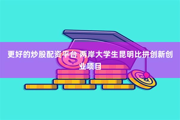 更好的炒股配资平台 两岸大学生昆明比拼创新创业项目