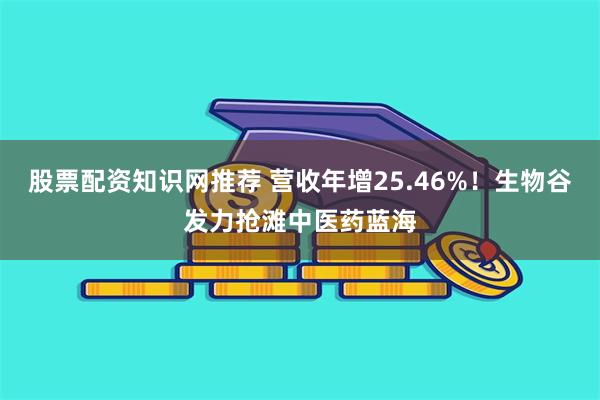 股票配资知识网推荐 营收年增25.46%！生物谷发力抢滩中医药蓝海