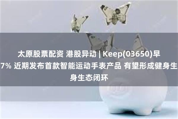 太原股票配资 港股异动 | Keep(03650)早盘涨超7% 近期发布首款智能运动手表产品 有望形成健身生态闭环