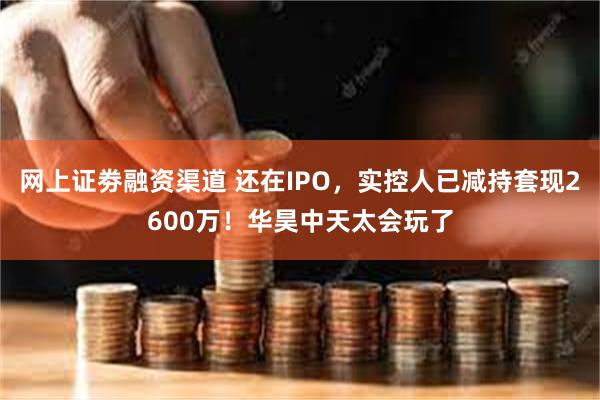 网上证劵融资渠道 还在IPO，实控人已减持套现2600万！华昊中天太会玩了