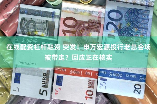 在线配资杠杆融资 突发！申万宏源投行老总会场被带走？回应正在核实