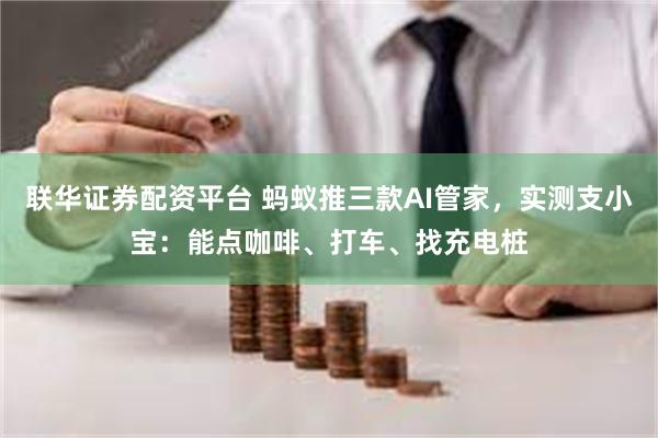 联华证券配资平台 蚂蚁推三款AI管家，实测支小宝：能点咖啡、打车、找充电桩