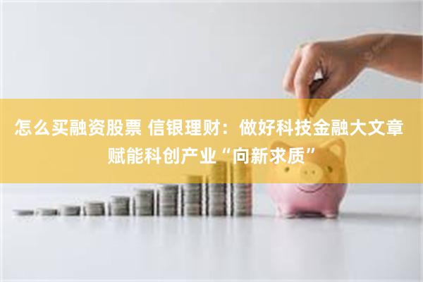 怎么买融资股票 信银理财：做好科技金融大文章 赋能科创产业“向新求质”