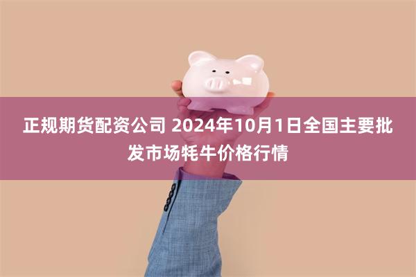 正规期货配资公司 2024年10月1日全国主要批发市场牦牛价格行情