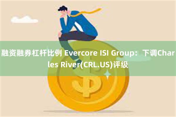 融资融券杠杆比例 Evercore ISI Group：下调Charles River(CRL.US)评级