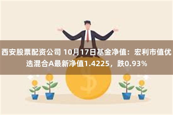 西安股票配资公司 10月17日基金净值：宏利市值优选混合A最新净值1.4225，跌0.93%