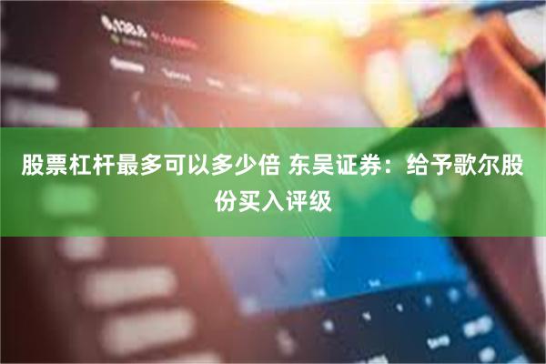 股票杠杆最多可以多少倍 东吴证券：给予歌尔股份买入评级