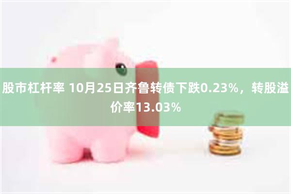 股市杠杆率 10月25日齐鲁转债下跌0.23%，转股溢价率13.03%