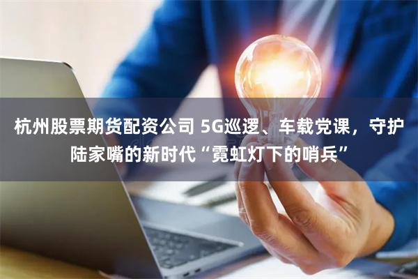 杭州股票期货配资公司 5G巡逻、车载党课，守护陆家嘴的新时代“霓虹灯下的哨兵”