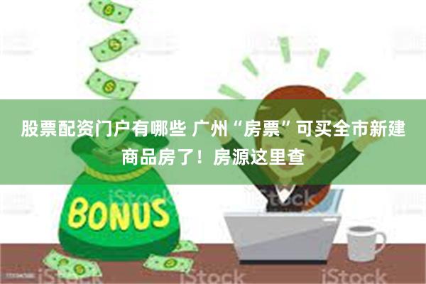 股票配资门户有哪些 广州“房票”可买全市新建商品房了！房源这里查