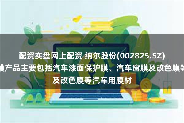 配资实盘网上配资 纳尔股份(002825.SZ)：汽车保护膜产品主要包括汽车漆面保护膜、汽车窗膜及改色膜等汽车用膜材