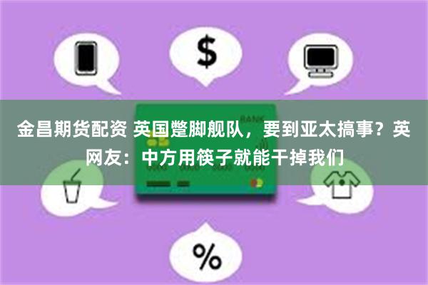 金昌期货配资 英国蹩脚舰队，要到亚太搞事？英网友：中方用筷子就能干掉我们