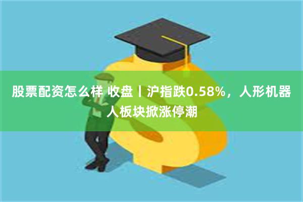 股票配资怎么样 收盘丨沪指跌0.58%，人形机器人板块掀涨停潮