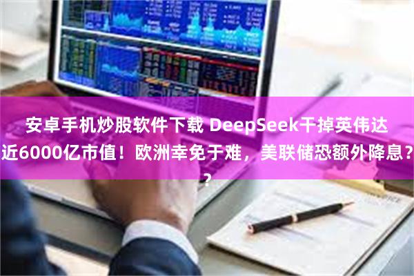 安卓手机炒股软件下载 DeepSeek干掉英伟达近6000亿市值！欧洲幸免于难，美联储恐额外降息？