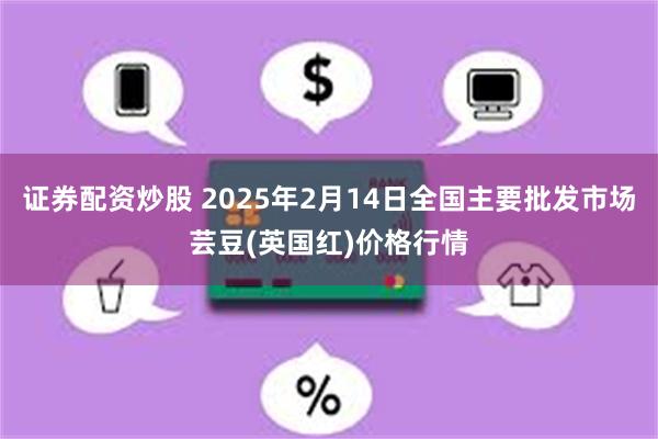 证券配资炒股 2025年2月14日全国主要批发市场芸豆(英国红)价格行情