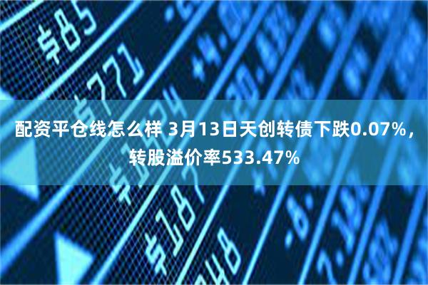 配资平仓线怎么样 3月13日天创转债下跌0.07%，转股溢价率533.47%