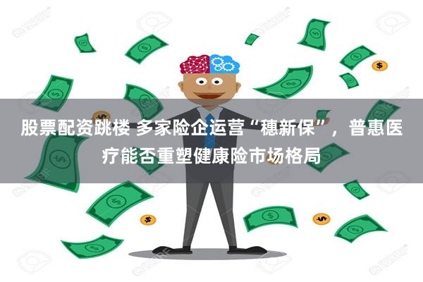 股票配资跳楼 多家险企运营“穗新保”，普惠医疗能否重塑健康险市场格局