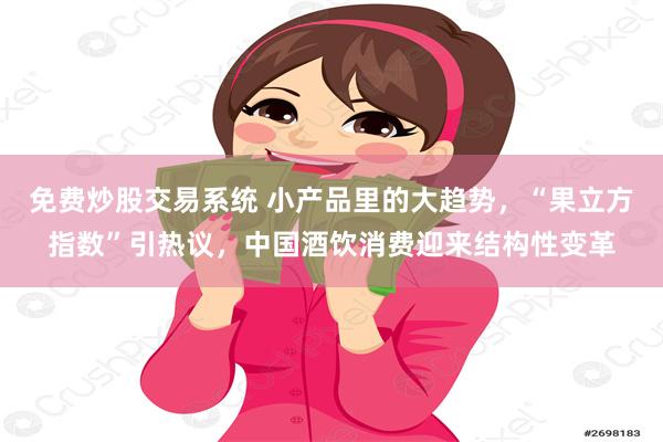 免费炒股交易系统 小产品里的大趋势，“果立方指数”引热议，中国酒饮消费迎来结构性变革